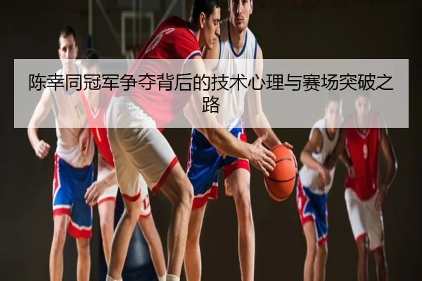 陈幸同冠军争夺背后的技术心理与赛场突破之路