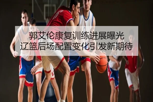 郭艾伦康复训练进展曝光 辽篮后场配置变化引发新期待